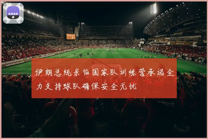 伊朗总统亲临国家队训练营承诺全力支持球队确保安全无忧