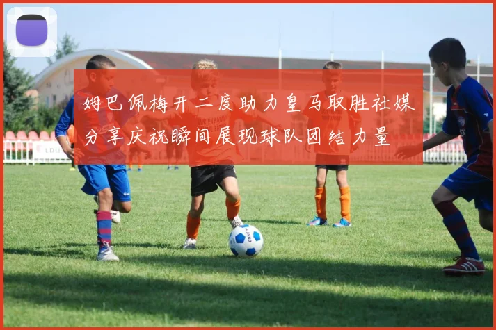 姆巴佩梅开二度助力皇马取胜社媒分享庆祝瞬间展现球队团结力量