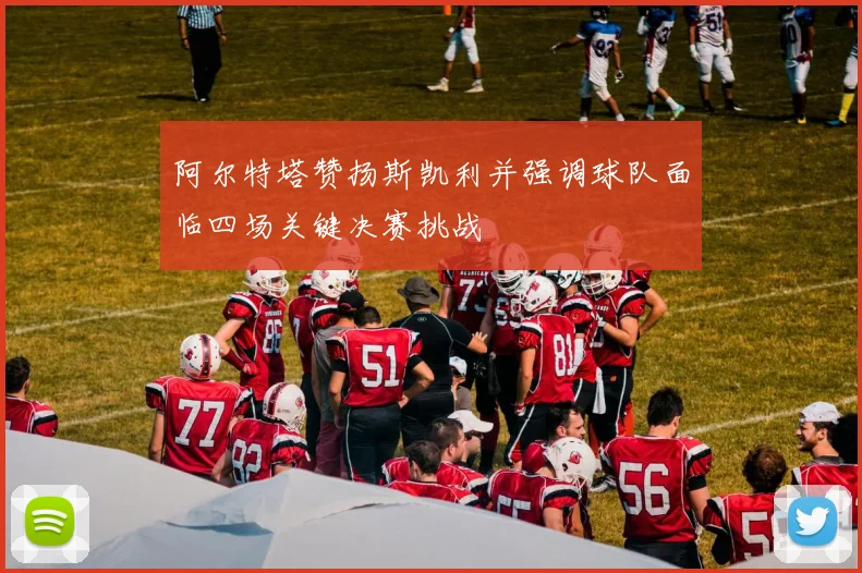 阿尔特塔赞扬斯凯利并强调球队面临四场关键决赛挑战