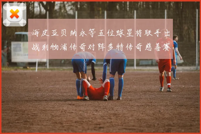 海皮亚贝纳永等五位球星将联手出战利物浦传奇对阵多特传奇慈善赛