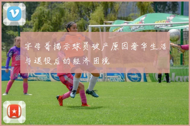 字母哥揭示球员破产原因奢华生活与退役后的经济困境