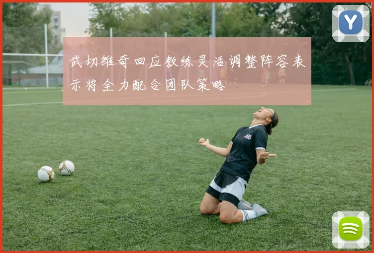 武切维奇回应教练灵活调整阵容表示将全力配合团队策略