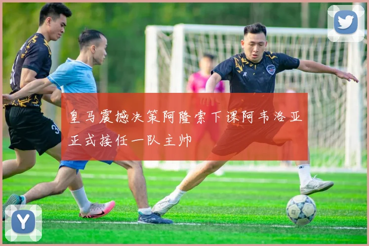 皇马震撼决策阿隆索下课阿韦洛亚正式接任一队主帅