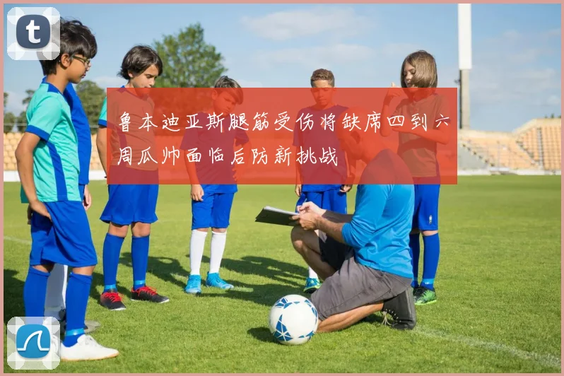 鲁本迪亚斯腿筋受伤将缺席四到六周瓜帅面临后防新挑战
