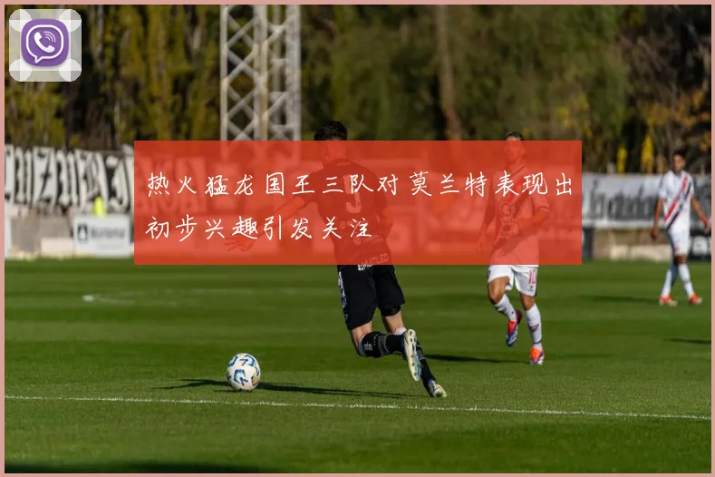 热火猛龙国王三队对莫兰特表现出初步兴趣引发关注