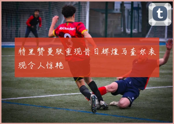 特里赞曼联重现昔日辉煌马奎尔表现令人惊艳