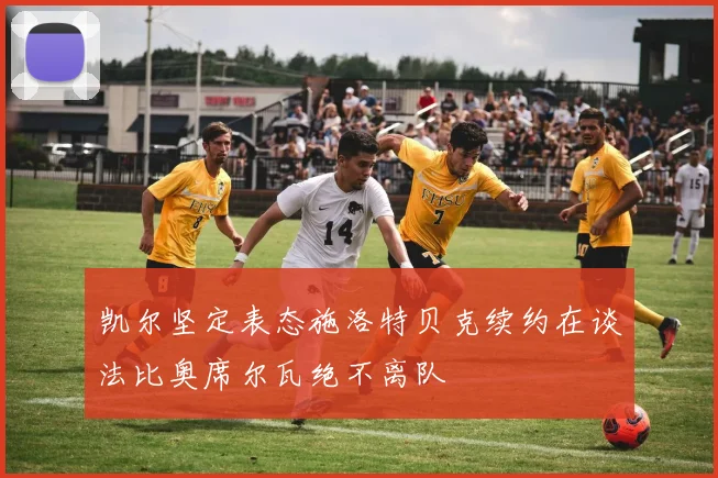 凯尔坚定表态施洛特贝克续约在谈法比奥席尔瓦绝不离队