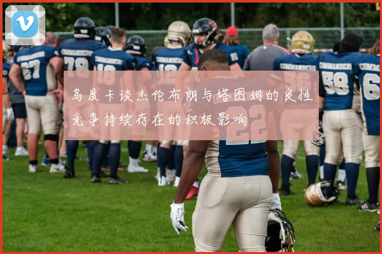 乌度卡谈杰伦布朗与塔图姆的良性竞争持续存在的积极影响