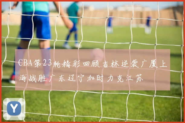 CBA第23轮精彩回顾吉林逆袭广厦上海战胜广东辽宁加时力克江苏