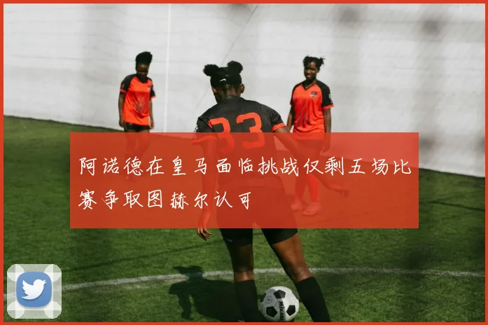 阿诺德在皇马面临挑战仅剩五场比赛争取图赫尔认可