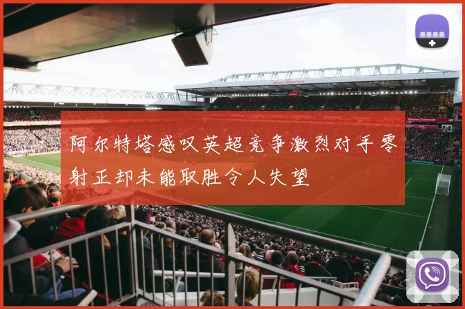 阿尔特塔感叹英超竞争激烈对手零射正却未能取胜令人失望