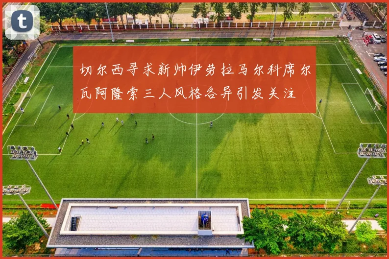 切尔西寻求新帅伊劳拉马尔科席尔瓦阿隆索三人风格各异引发关注