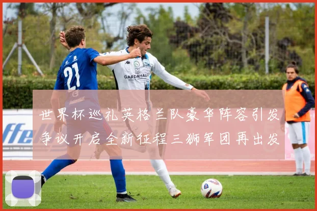 世界杯巡礼英格兰队豪华阵容引发争议开启全新征程三狮军团再出发