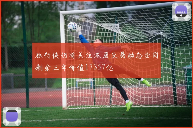 独行侠仍将关注浓眉交易动态合同剩余三年价值17357亿