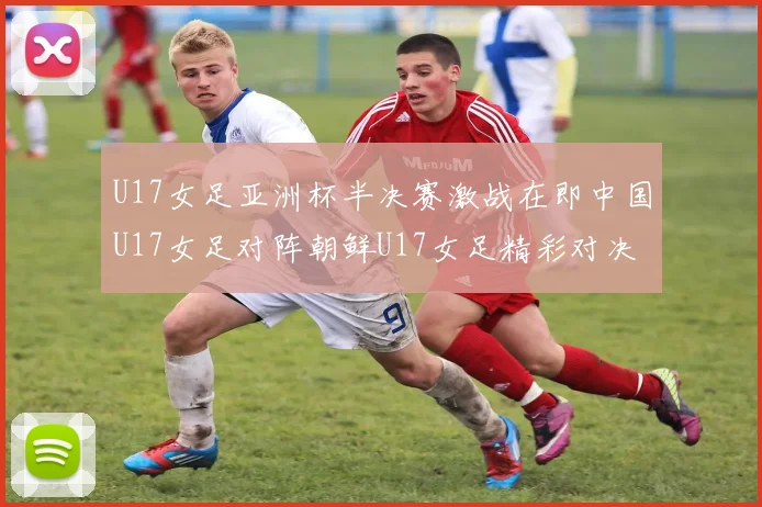 U17女足亚洲杯半决赛激战在即中国U17女足对阵朝鲜U17女足精彩对决即将开启