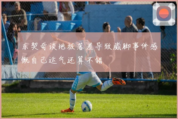 东契奇谈地板落差导致崴脚事件感慨自己运气还算不错