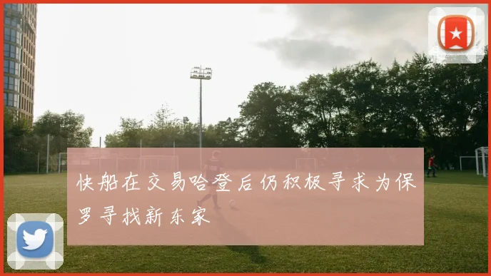 快船在交易哈登后仍积极寻求为保罗寻找新东家